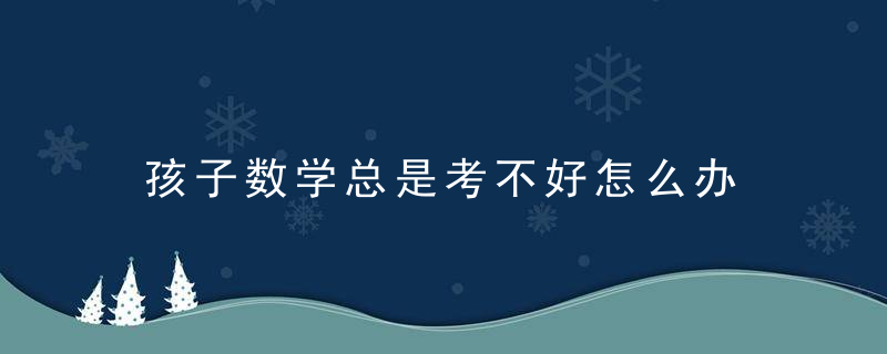 孩子数学总是考不好怎么办 孩子数学总是考不好怎么改善